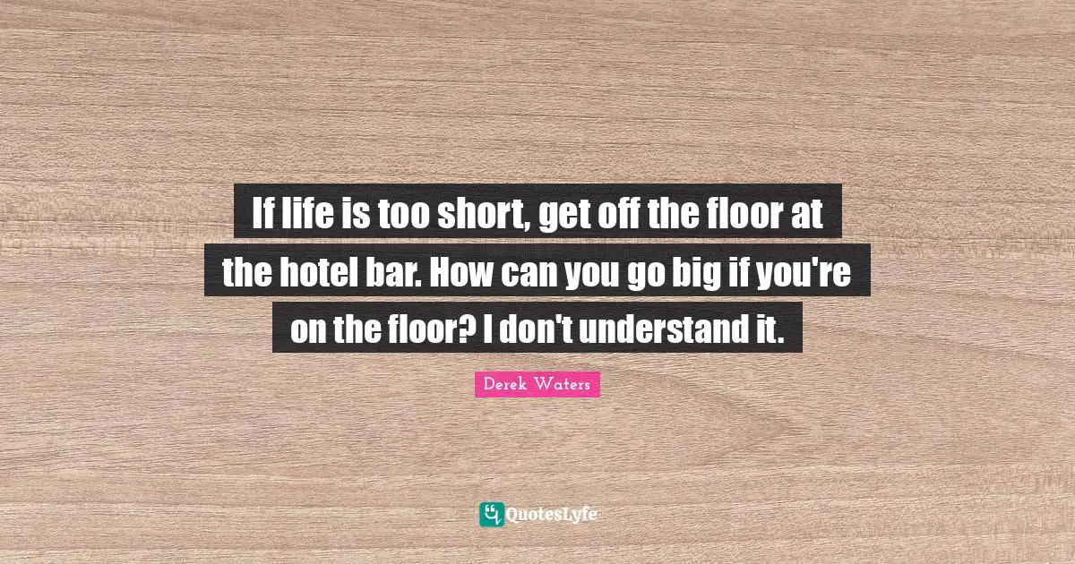 Derek Waters Quotes: "If life is too short, get off the floor at the hotel bar. How can you go big if you're on the floor? I don't understand it."