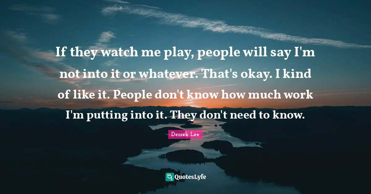 If they watch me play, people will say I'm not into it or whatever. That's okay. I kind of like it. People don't know how much work I'm putting into it. They don't need to know.