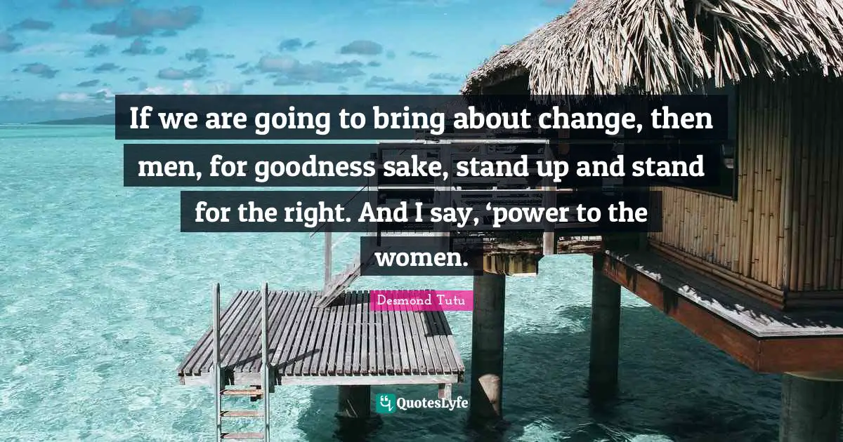 If we are going to bring about change, then men, for goodness sake, stand up and stand for the right. And I say, ‘power to the women.