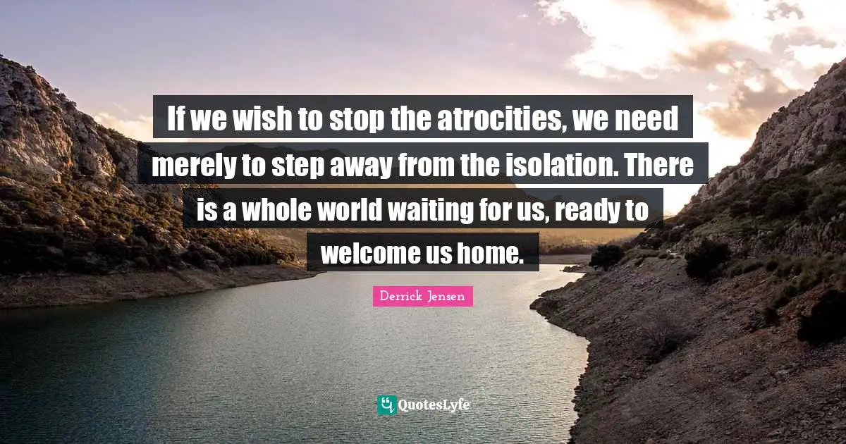 Derrick Jensen Quotes: "If we wish to stop the atrocities, we need merely to step away from the isolation. There is a whole world waiting for us, ready to welcome us home."