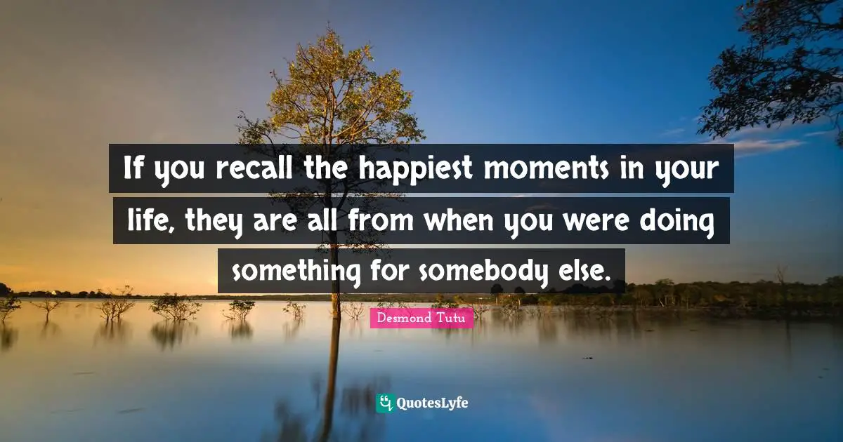 If you recall the happiest moments in your life, they are all from when you were doing something for somebody else.