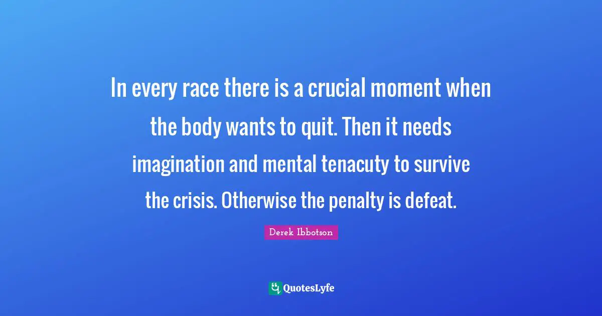 In every race there is a crucial moment when the body wants to quit. Then it needs imagination and mental tenacuty to survive the crisis. Otherwise the penalty is defeat.