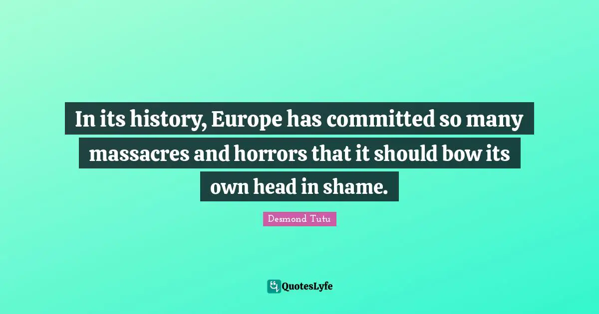 In its history, Europe has committed so many massacres and horrors that it should bow its own head in shame.