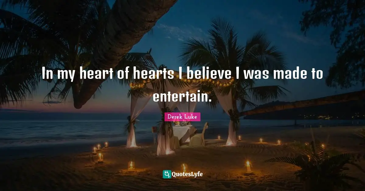 In my heart of hearts I believe I was made to entertain.