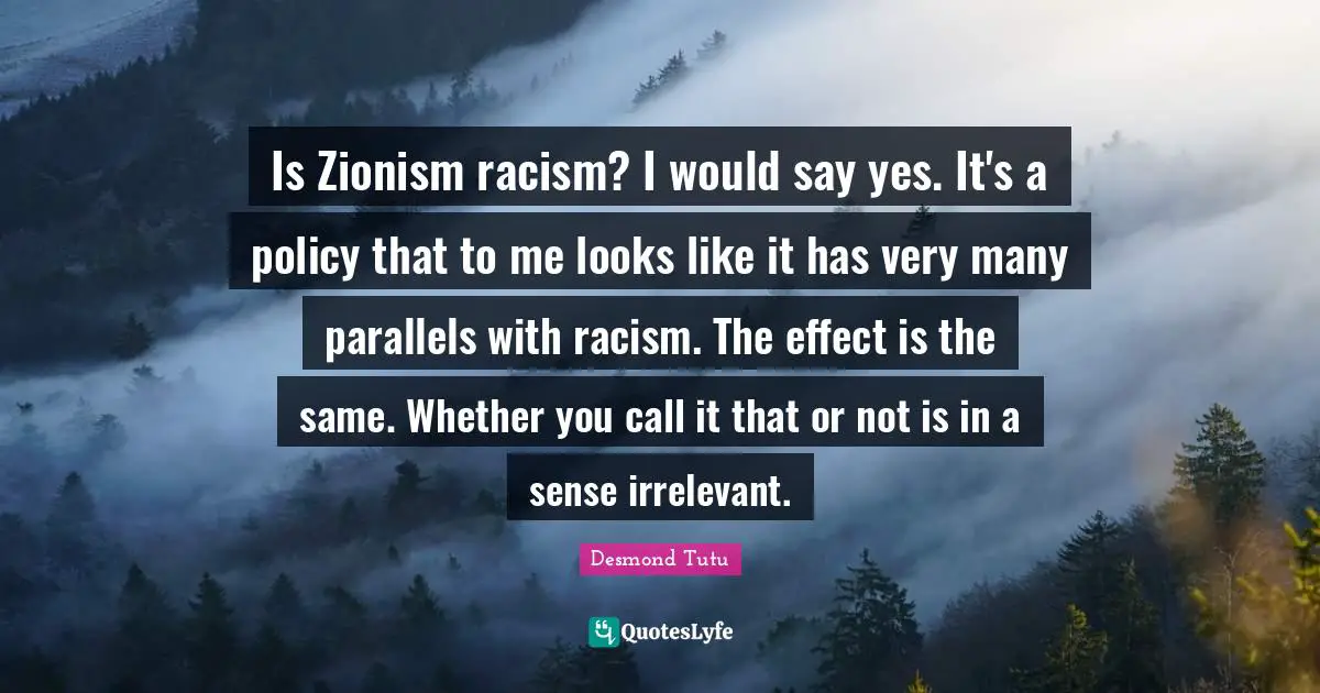 Desmond Tutu Quotes: "Is Zionism racism? I would say yes. It's a policy that to me looks like it has very many parallels with racism. The effect is the same. Whether you call it that or not is in a sense irrelevant."