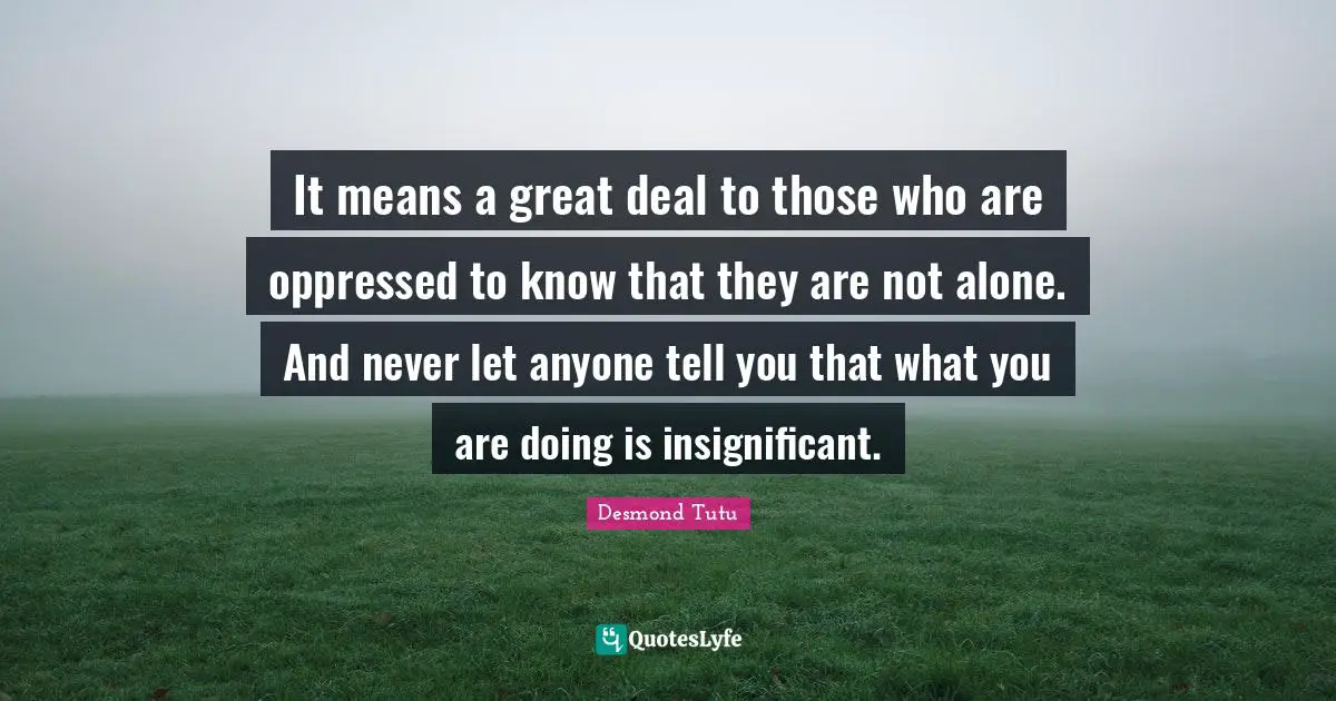 Desmond Tutu Quotes: "It means a great deal to those who are oppressed to know that they are not alone. And never let anyone tell you that what you are doing is insignificant."