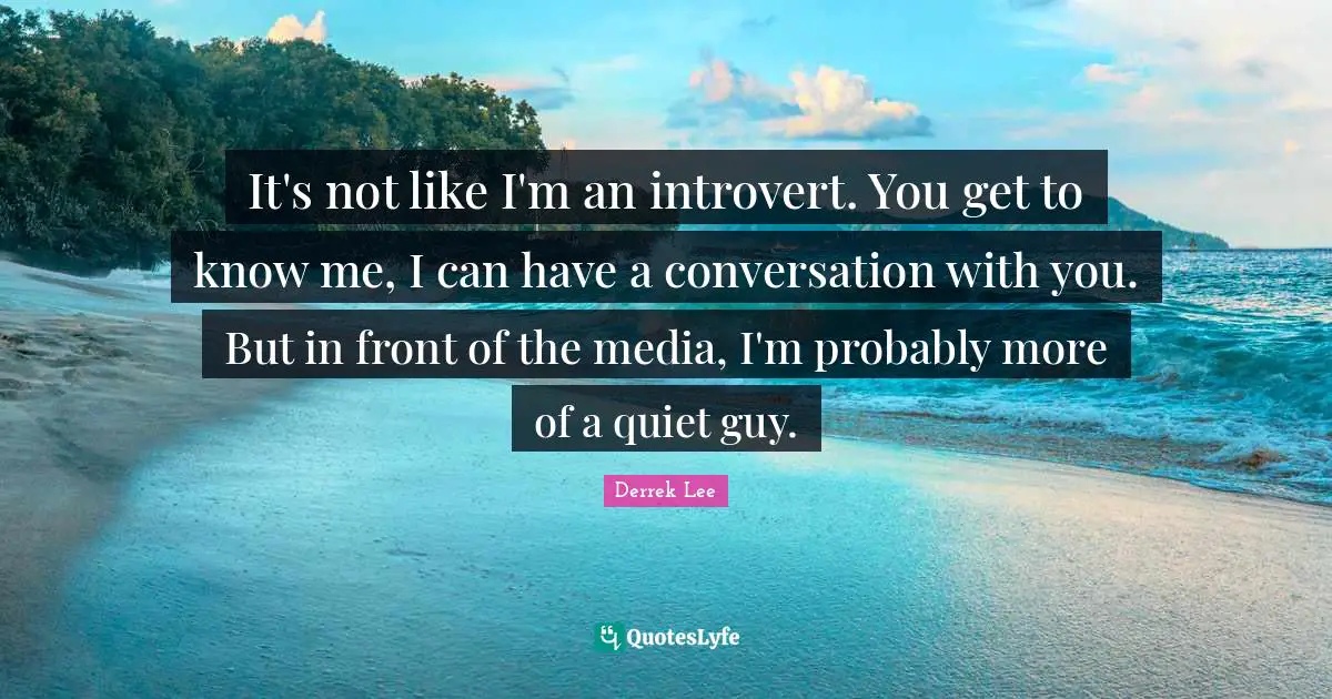 It's not like I'm an introvert. You get to know me, I can have a conversation with you. But in front of the media, I'm probably more of a quiet guy.