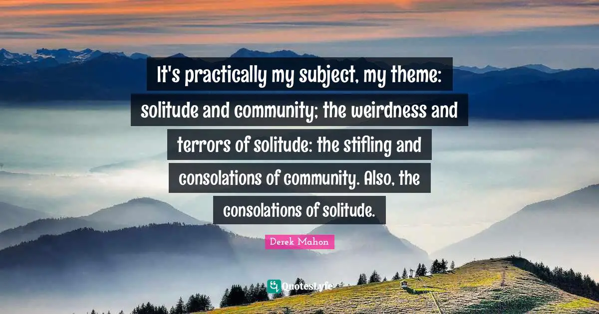 It's practically my subject, my theme: solitude and community; the weirdness and terrors of solitude: the stifling and consolations of community. Also, the consolations of solitude.