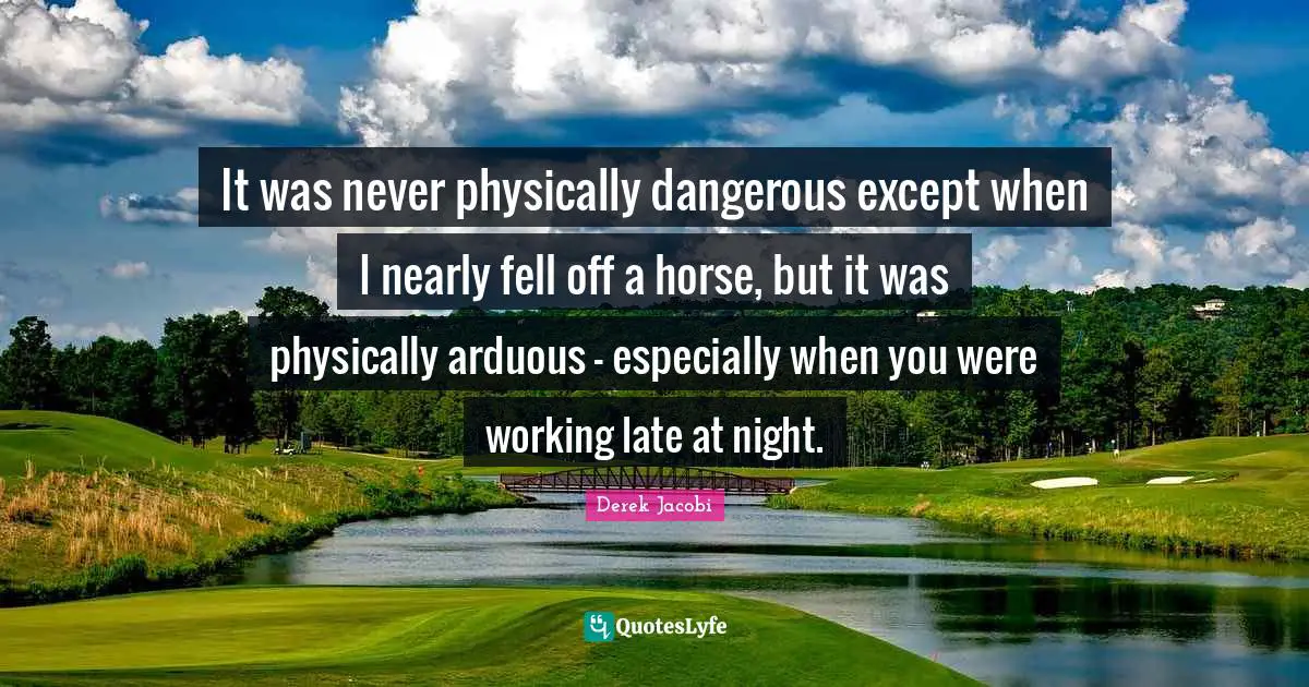 Derek Jacobi Quotes: "It was never physically dangerous except when I nearly fell off a horse, but it was physically arduous - especially when you were working late at night."