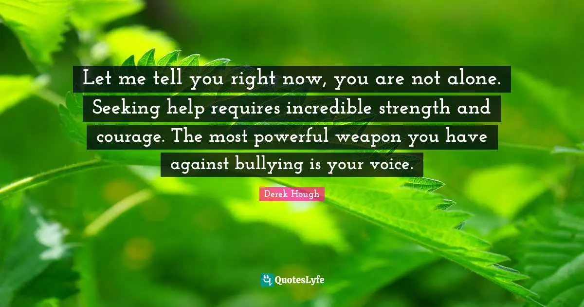 Let me tell you right now, you are not alone. Seeking help requires incredible strength and courage. The most powerful weapon you have against bullying is your voice.