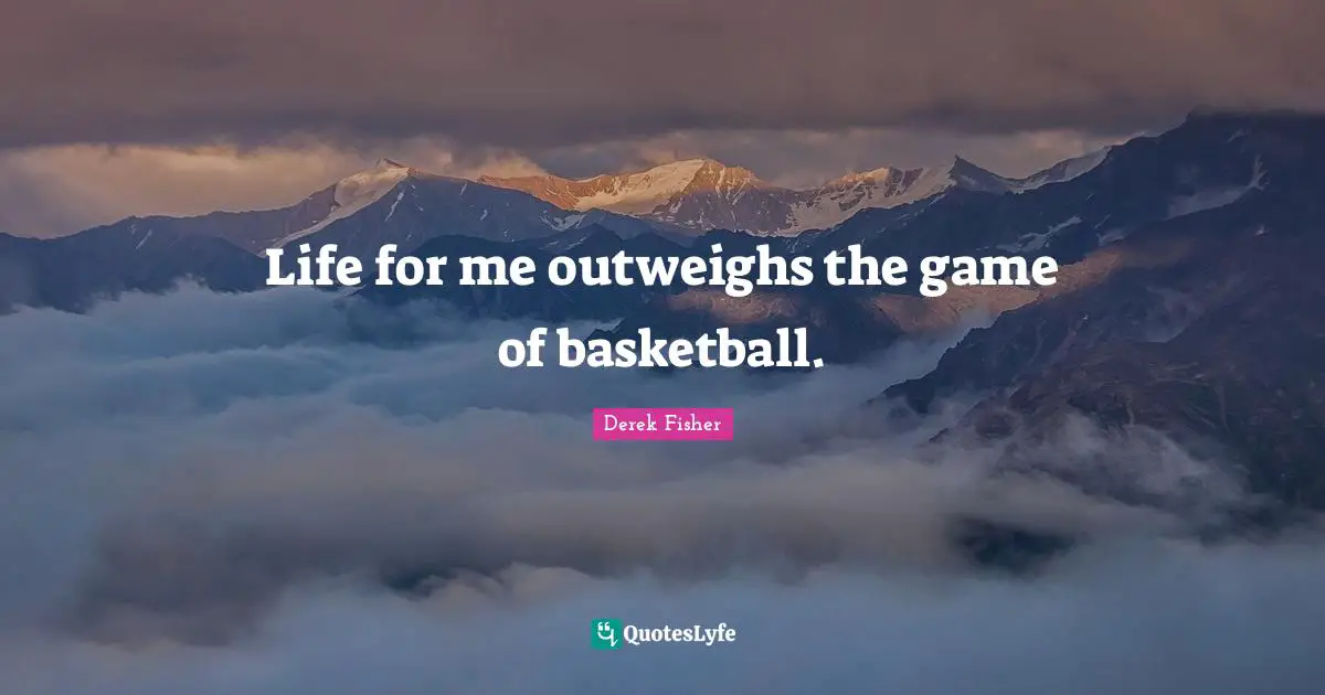 Life for me outweighs the game of basketball.