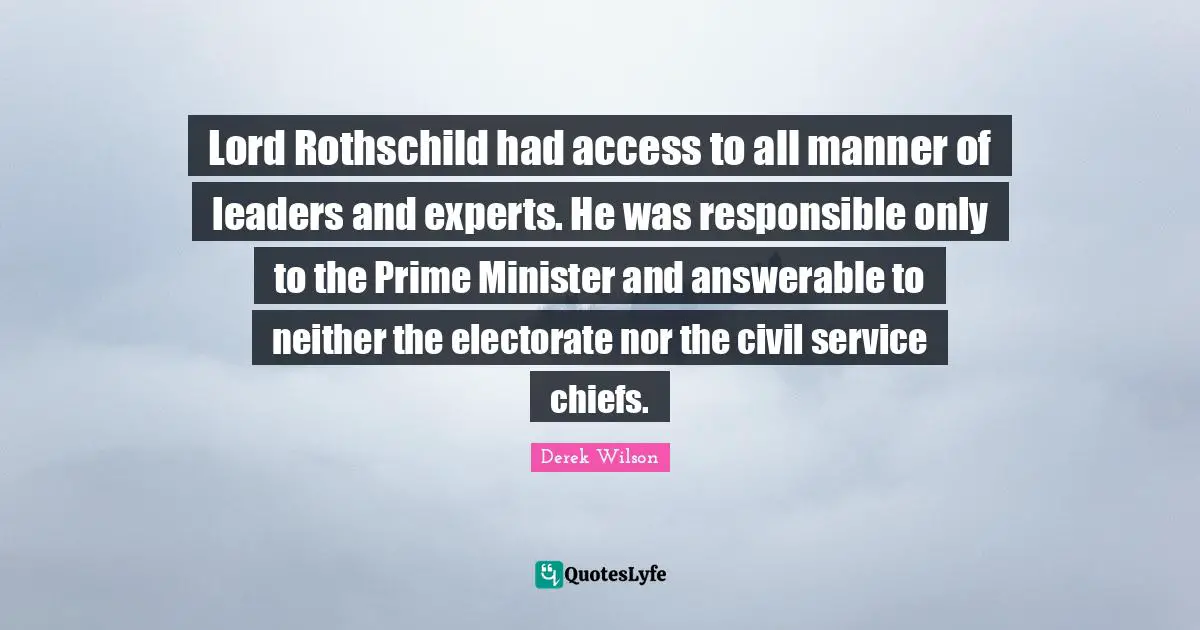 Prime Minister Quotes: "Lord Rothschild had access to all manner of leaders and experts. He was responsible only to the Prime Minister and answerable to neither the electorate nor the civil service chiefs."