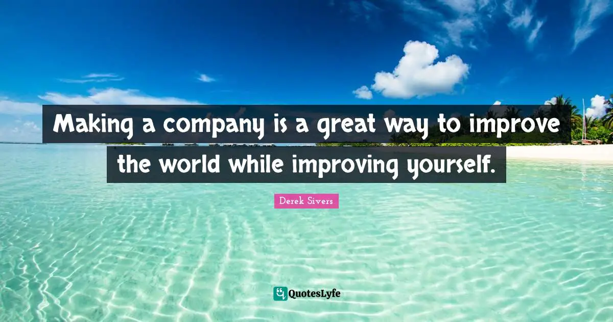 Making a company is a great way to improve the world while improving yourself.