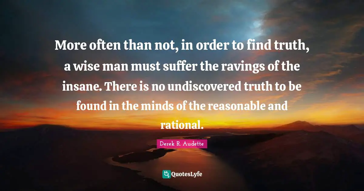 More often than not, in order to find truth, a wise man must suffer the ravings of the insane. There is no undiscovered truth to be found in the minds of the reasonable and rational.