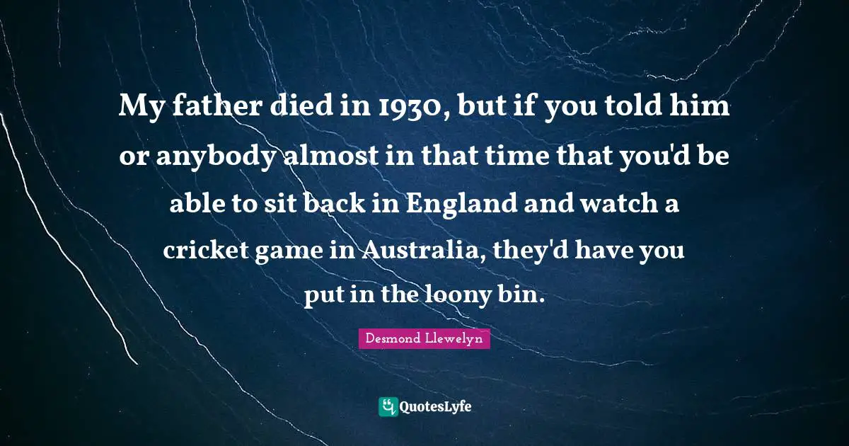 Australia Quotes: "My father died in 1930, but if you told him or anybody almost in that time that you'd be able to sit back in England and watch a cricket game in Australia, they'd have you put in the loony bin."