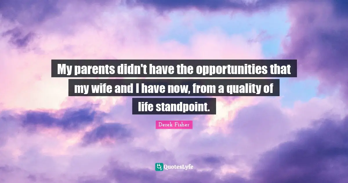 My parents didn't have the opportunities that my wife and I have now, from a quality of life standpoint.