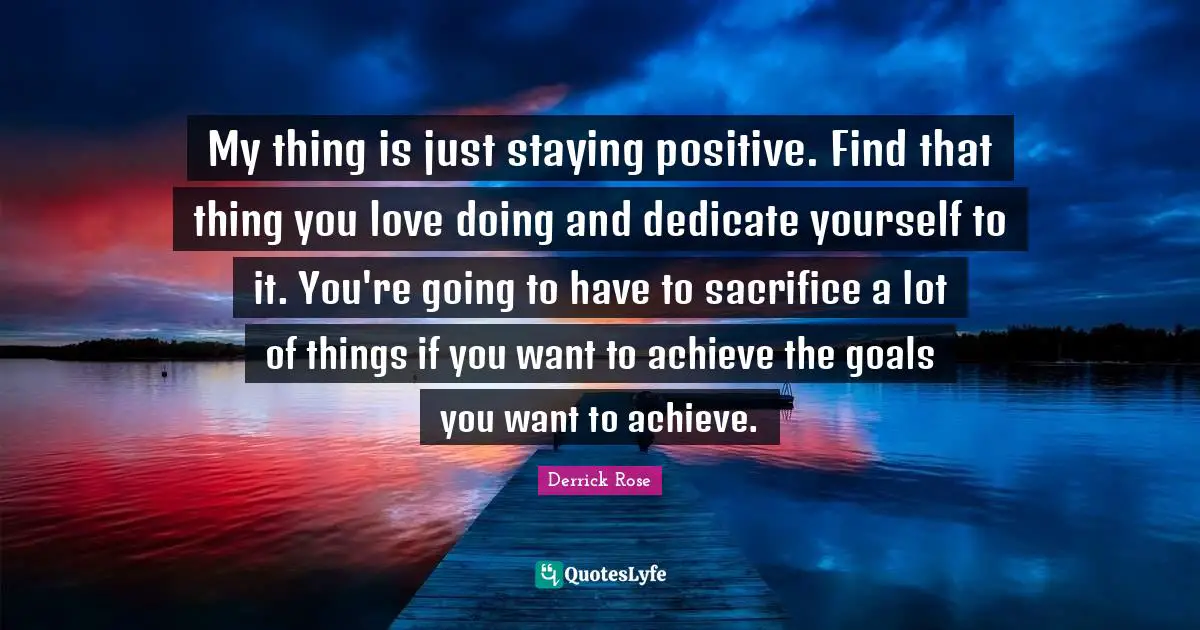 Stay Positive Quotes: "My thing is just staying positive. Find that thing you love doing and dedicate yourself to it. You're going to have to sacrifice a lot of things if you want to achieve the goals you want to achieve."