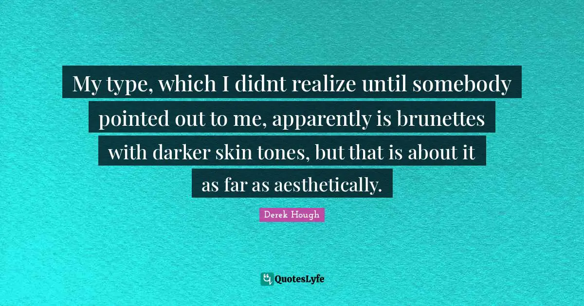 My type, which I didnt realize until somebody pointed out to me, apparently is brunettes with darker skin tones, but that is about it as far as aesthetically.
