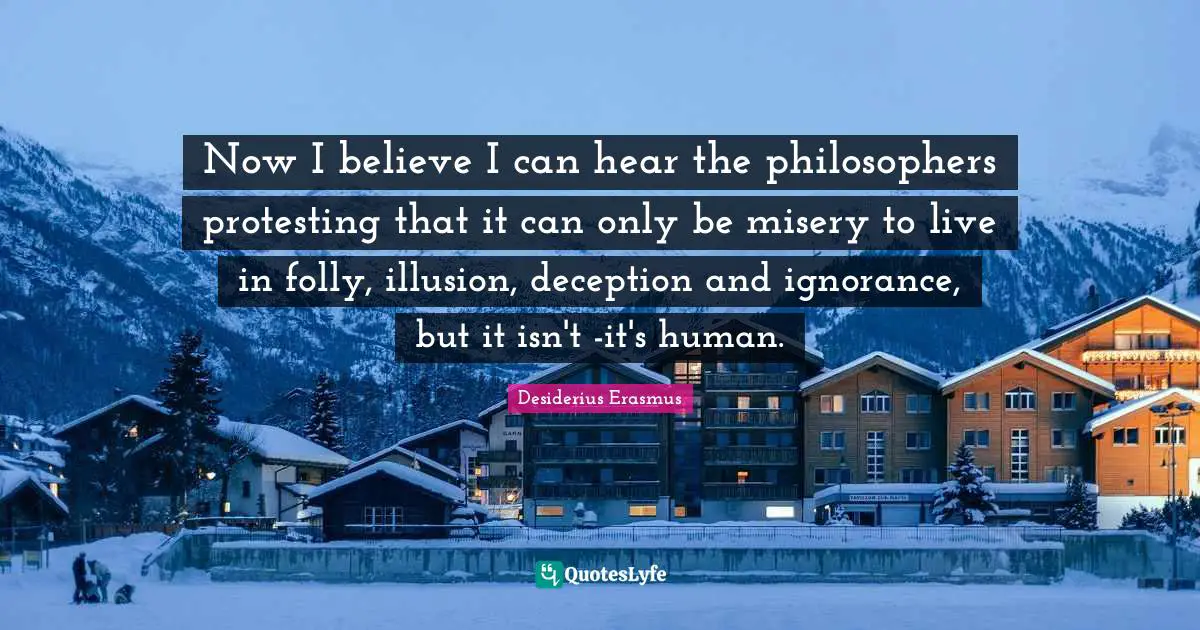 Now I believe I can hear the philosophers protesting that it can only be misery to live in folly, illusion, deception and ignorance, but it isn't -it's human.