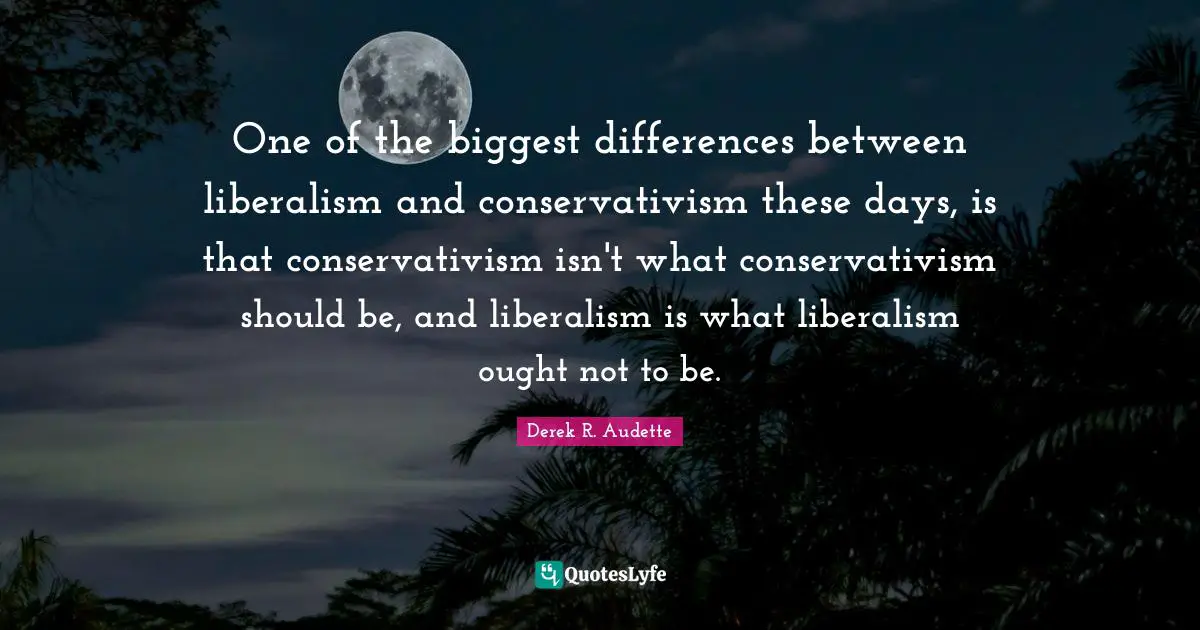 One of the biggest differences between liberalism and conservativism these days, is that conservativism isn't what conservativism should be, and liberalism is what liberalism ought not to be.