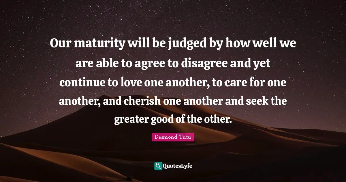 Desmond Tutu Quotes: Our maturity will be judged by how well we are able to agree to disagree and yet continue to love one another, to care for one another, and cherish one another and seek the greater good of the other.