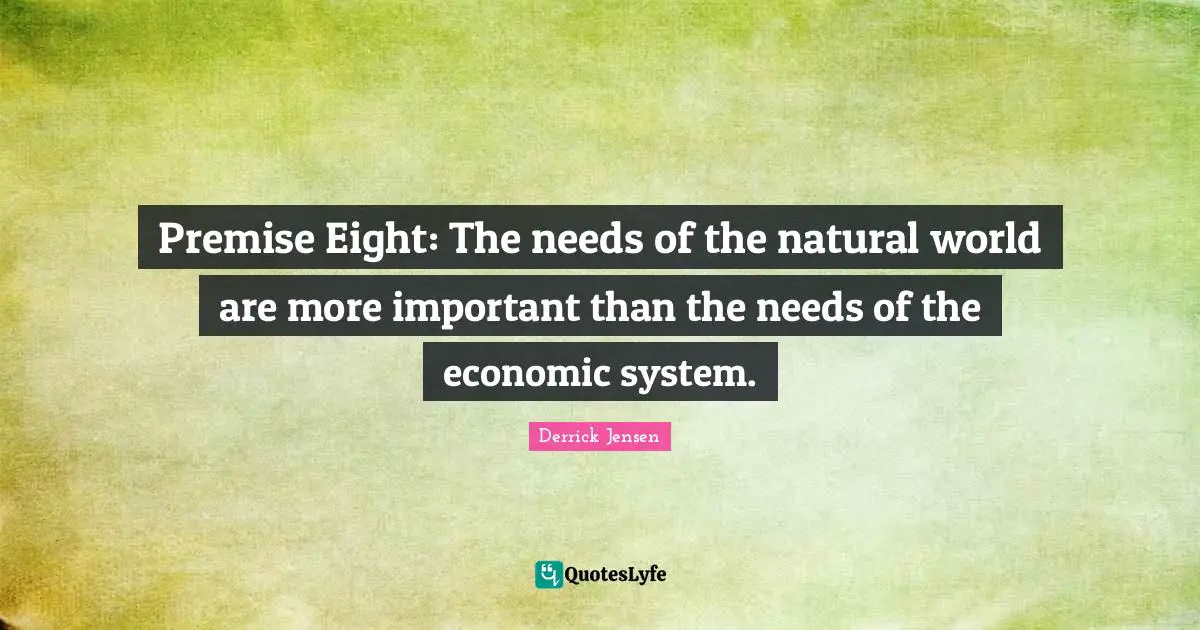 Derrick Jensen Quotes: "Premise Eight: The needs of the natural world are more important than the needs of the economic system."