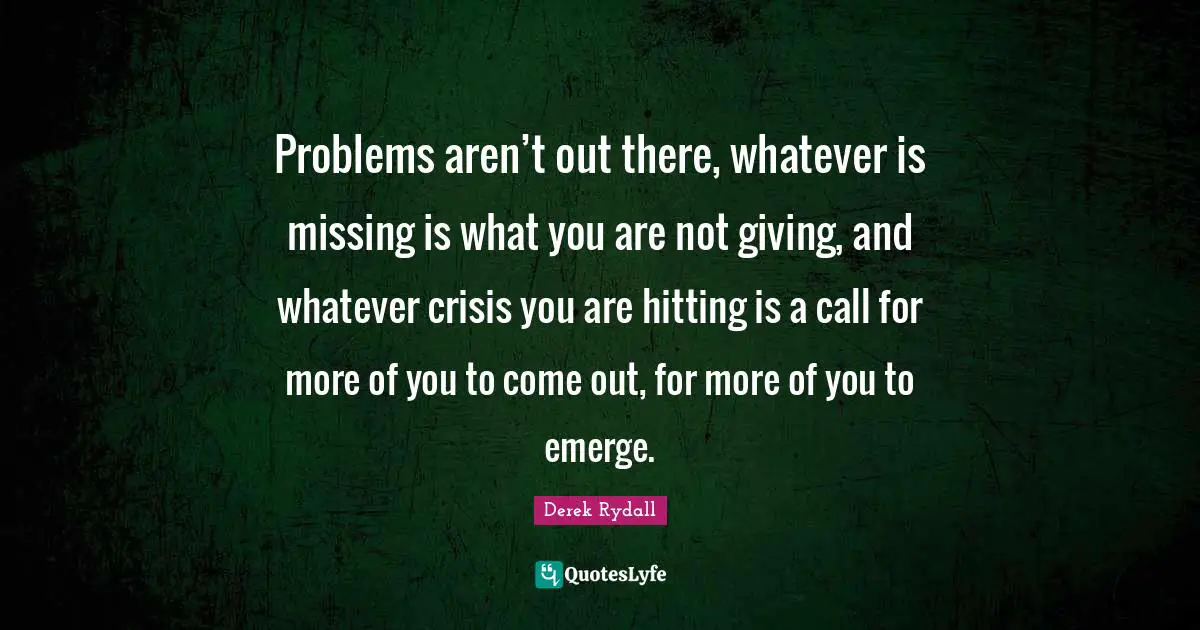 Problems aren’t out there, whatever is missing is what you are not giving, and whatever crisis you are hitting is a call for more of you to come out, for more of you to emerge.