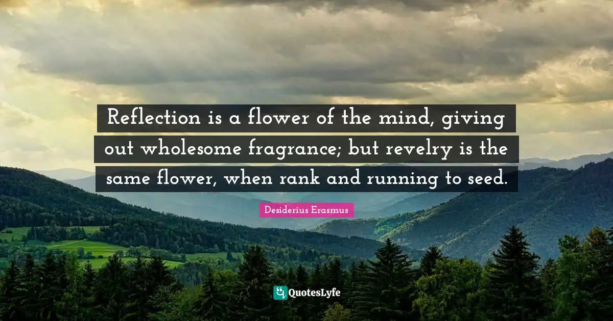 Reflection is a flower of the mind, giving out wholesome fragrance; but revelry is the same flower, when rank and running to seed.