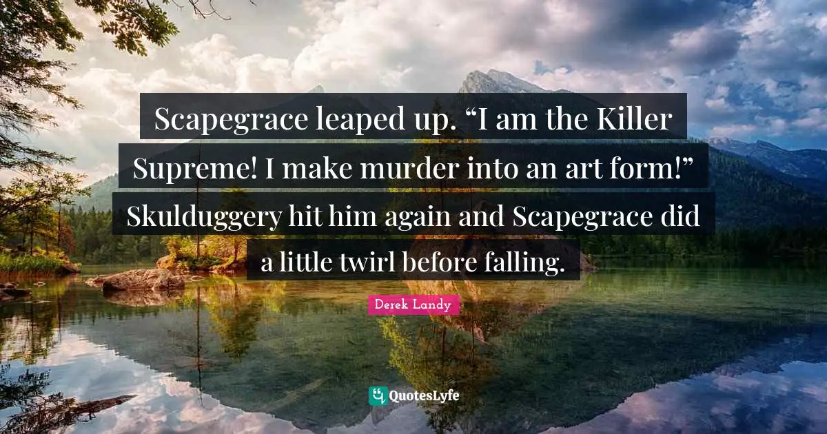 Scapegrace leaped up. “I am the Killer Supreme! I make murder into an art form!” Skulduggery hit him again and Scapegrace did a little twirl before falling.