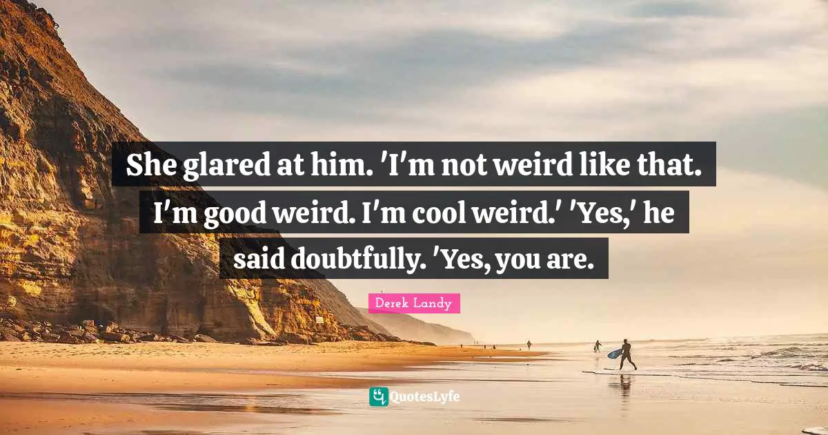 She glared at him. 'I'm not weird like that. I'm good weird. I'm cool weird.' 'Yes,' he said doubtfully. 'Yes, you are.