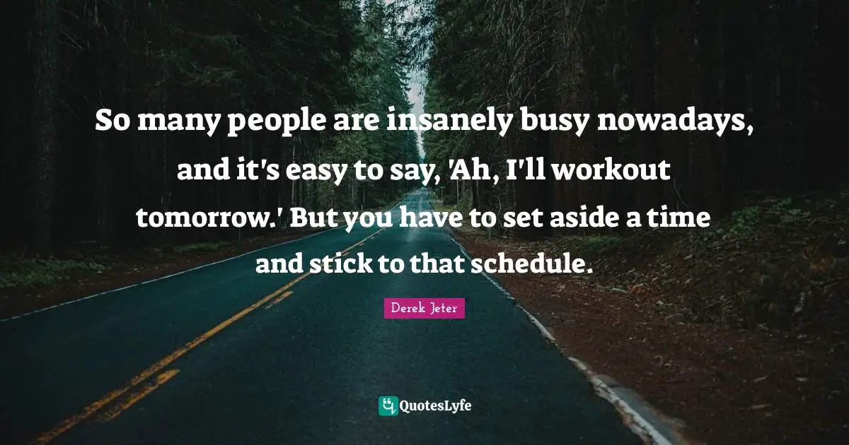 So many people are insanely busy nowadays, and it's easy to say, 'Ah, I'll workout tomorrow.' But you have to set aside a time and stick to that schedule.