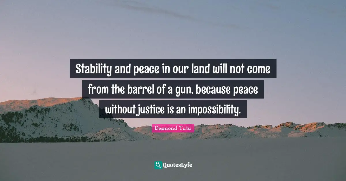Stability and peace in our land will not come from the barrel of a gun, because peace without justice is an impossibility.