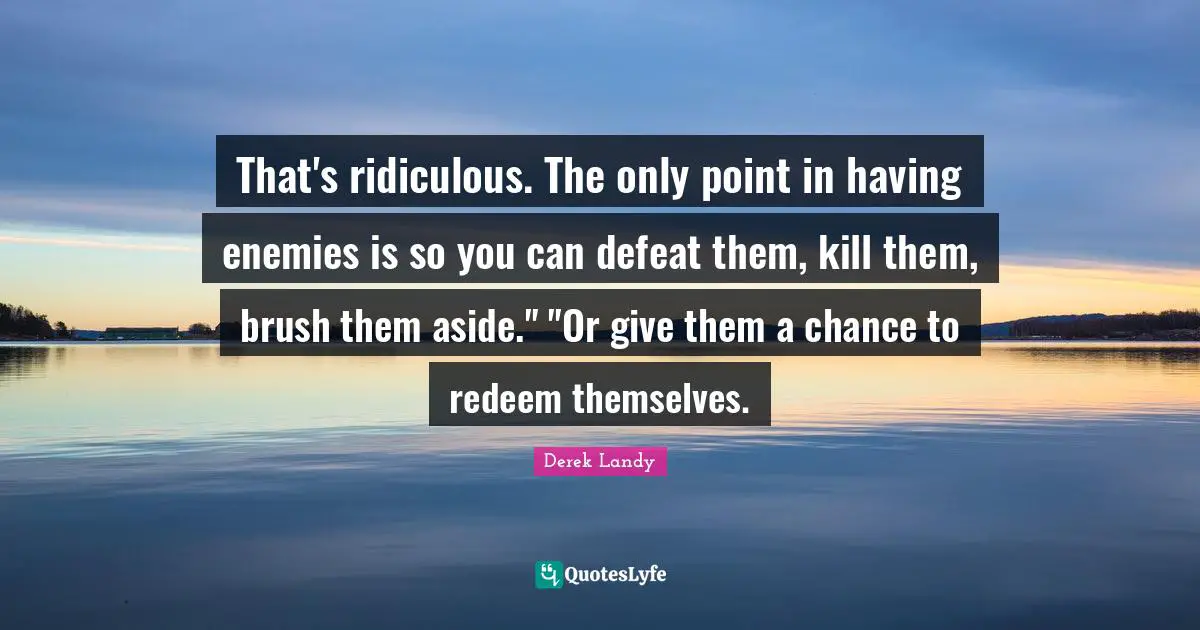 That's ridiculous. The only point in having enemies is so you can defeat them, kill them, brush them aside." "Or give them a chance to redeem themselves.