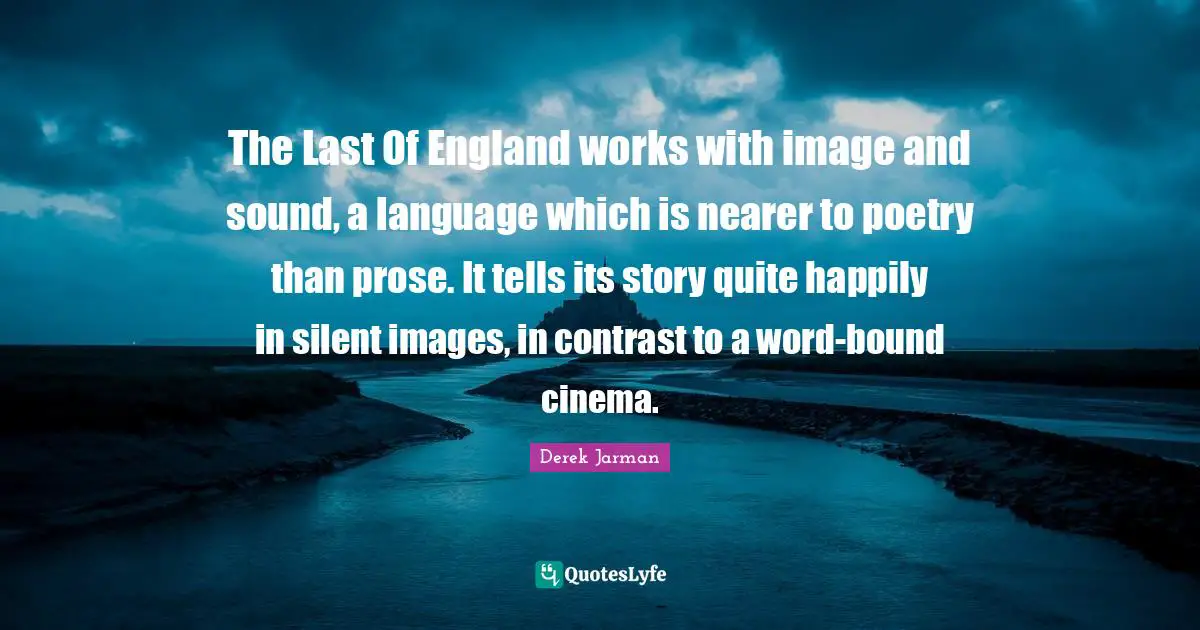 Derek Jarman Quotes: "The Last Of England works with image and sound, a language which is nearer to poetry than prose. It tells its story quite happily in silent images, in contrast to a word-bound cinema."