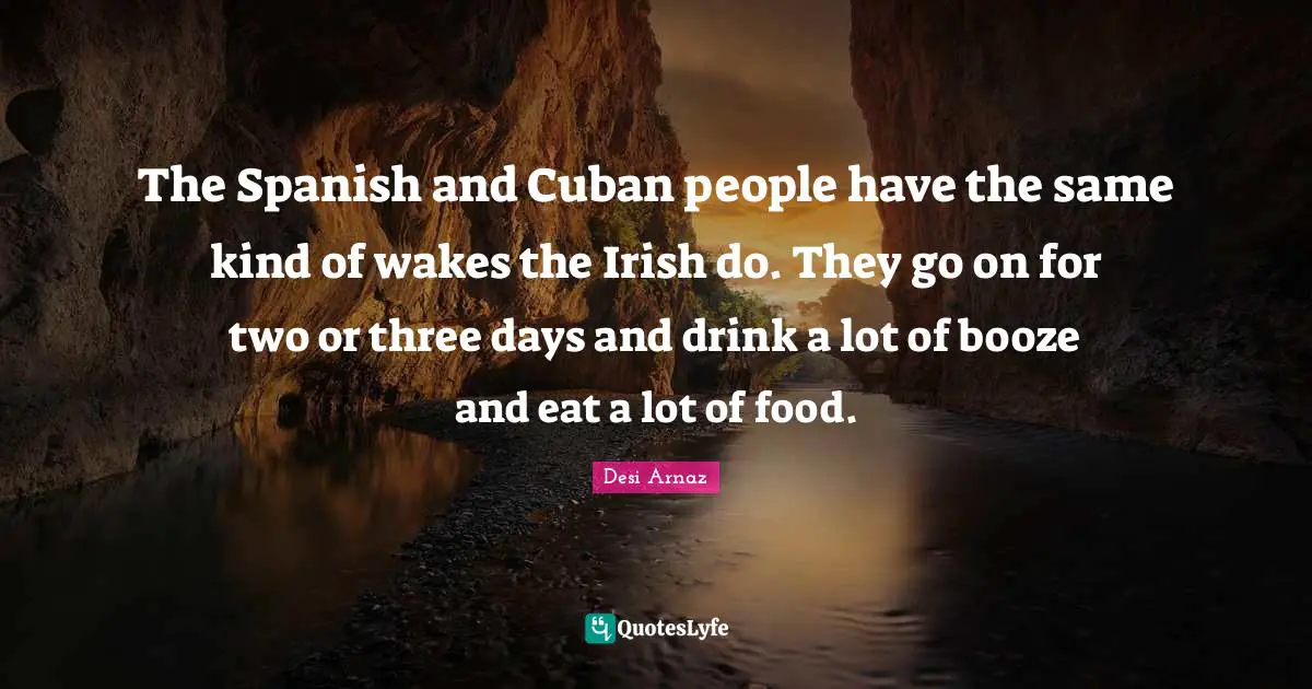 The Spanish and Cuban people have the same kind of wakes the Irish do. They go on for two or three days and drink a lot of booze and eat a lot of food.