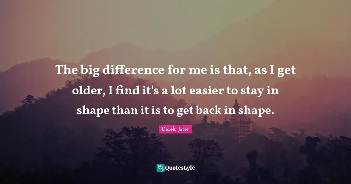 The big difference for me is that, as I get older, I find it's a lot easier to stay in shape than it is to get back in shape.