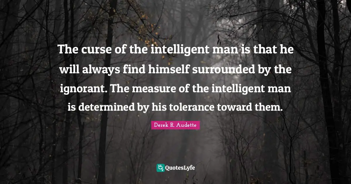 The curse of the intelligent man is that he will always find himself surrounded by the ignorant. The measure of the intelligent man is determined by his tolerance toward them.