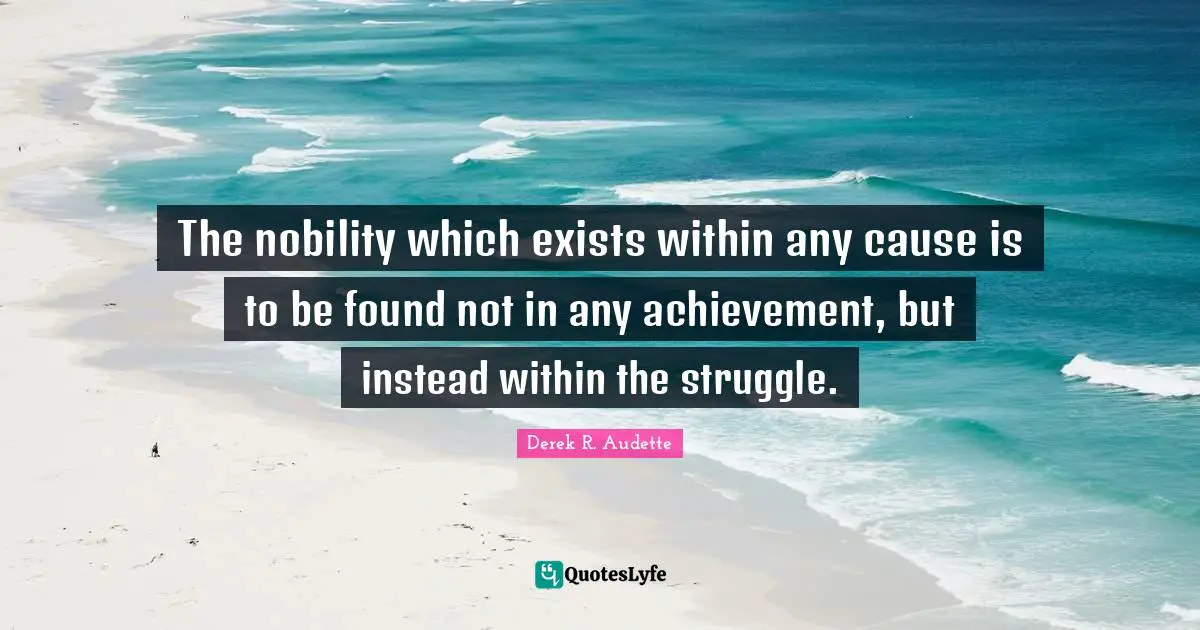 The nobility which exists within any cause is to be found not in any achievement, but instead within the struggle.