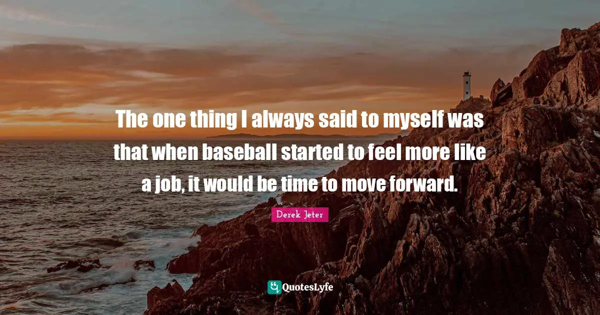 The one thing I always said to myself was that when baseball started to feel more like a job, it would be time to move forward.
