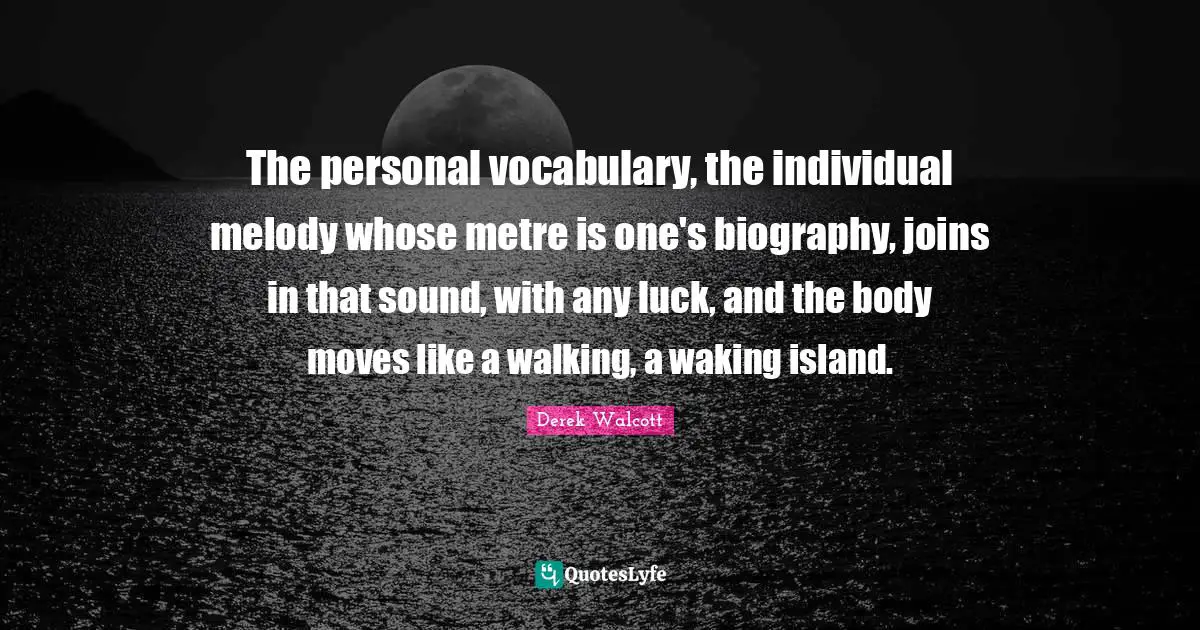 The personal vocabulary, the individual melody whose metre is one's biography, joins in that sound, with any luck, and the body moves like a walking, a waking island.