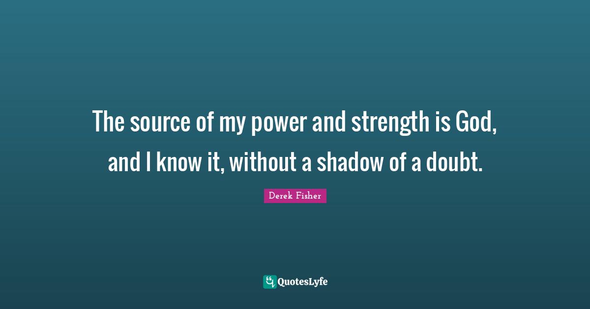 The source of my power and strength is God, and I know it, without a shadow of a doubt.