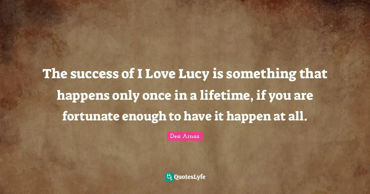 The success of I Love Lucy is something that happens only once in a lifetime, if you are fortunate enough to have it happen at all.