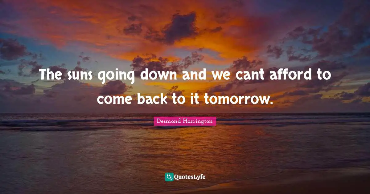 The suns going down and we cant afford to come back to it tomorrow.