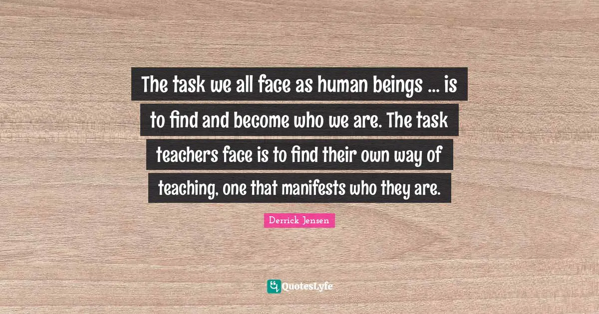 Derrick Jensen Quotes: "The task we all face as human beings ... is to find and become who we are. The task teachers face is to find their own way of teaching, one that manifests who they are."