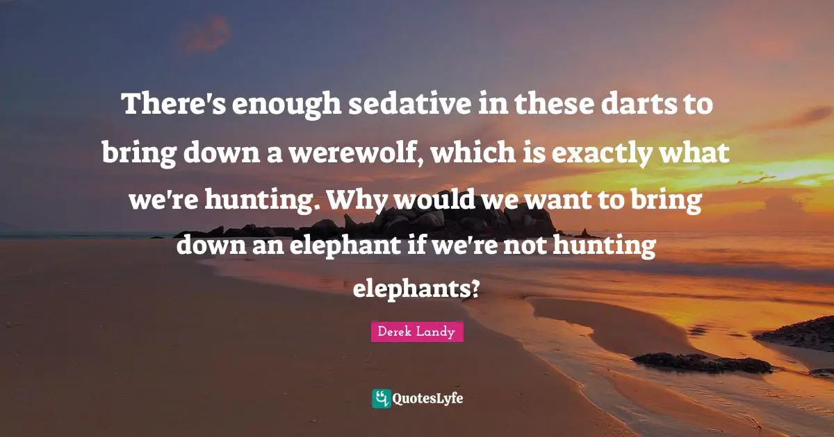 There's enough sedative in these darts to bring down a werewolf, which is exactly what we're hunting. Why would we want to bring down an elephant if we're not hunting elephants?