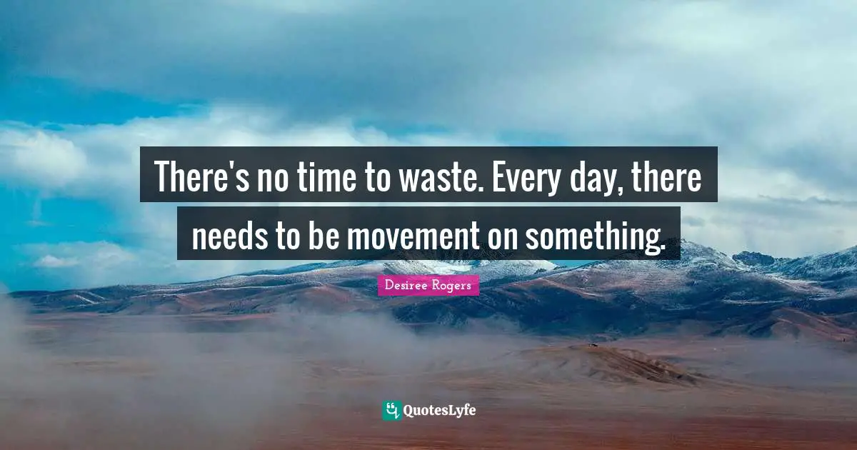 There's no time to waste. Every day, there needs to be movement on something.