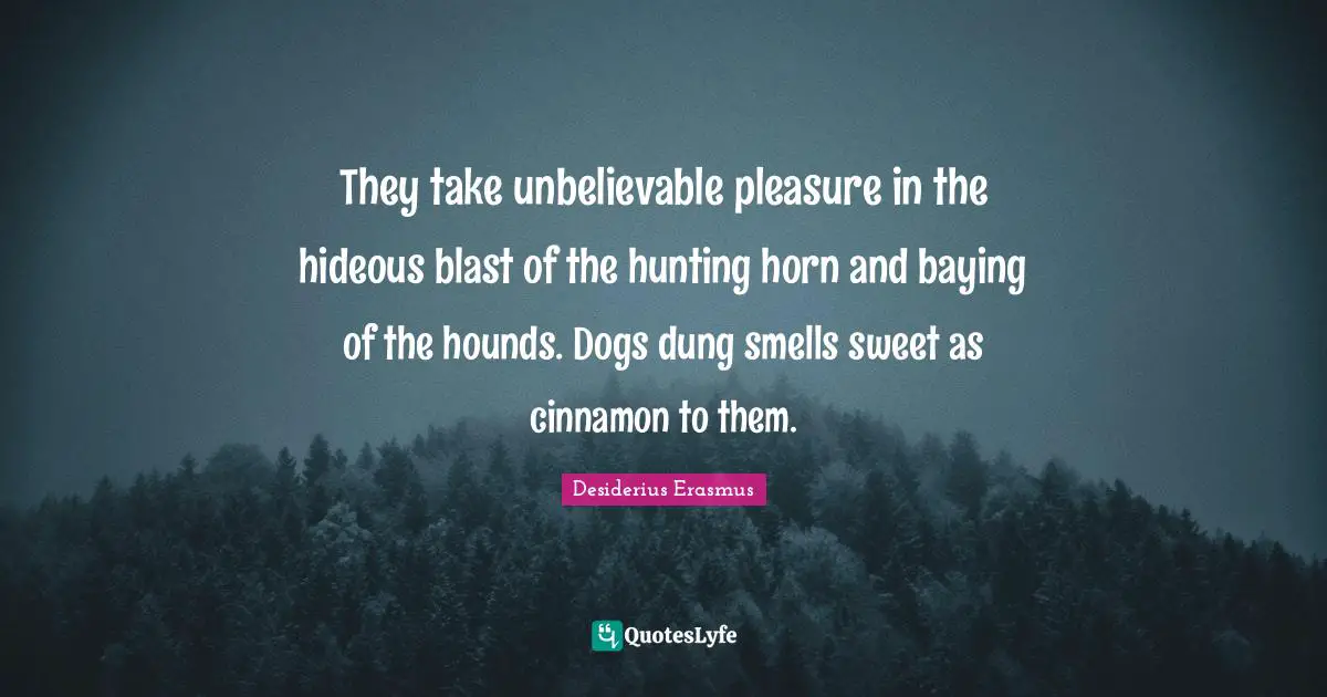 They take unbelievable pleasure in the hideous blast of the hunting horn and baying of the hounds. Dogs dung smells sweet as cinnamon to them.