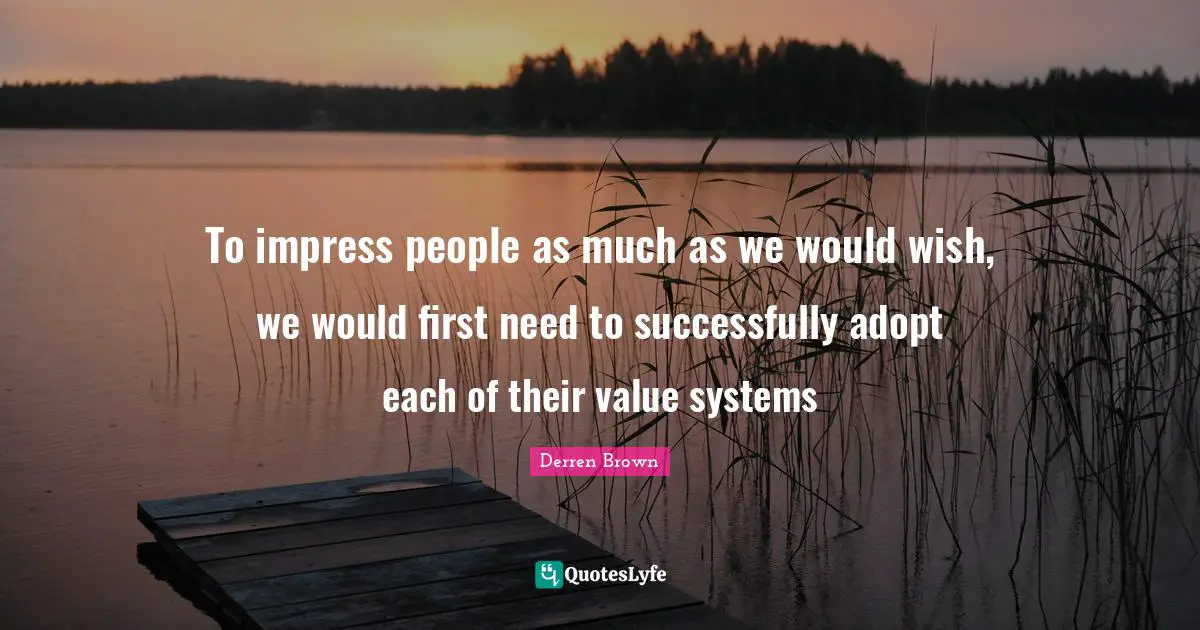 To impress people as much as we would wish, we would first need to successfully adopt each of their value systems