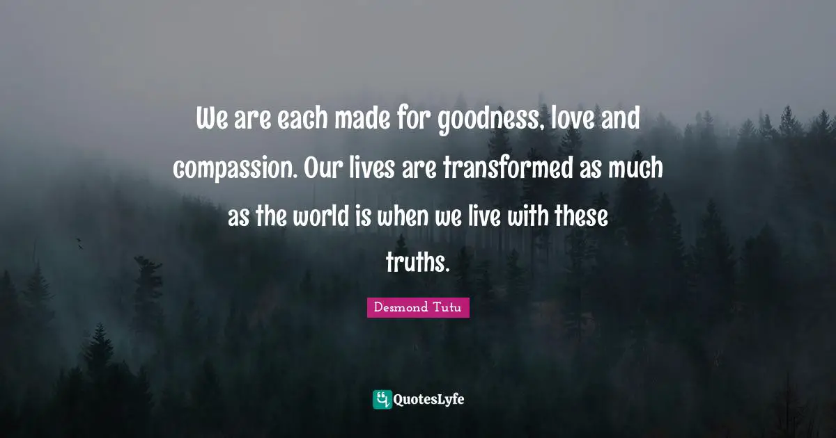 Desmond Tutu Quotes: "We are each made for goodness, love and compassion. Our lives are transformed as much as the world is when we live with these truths."