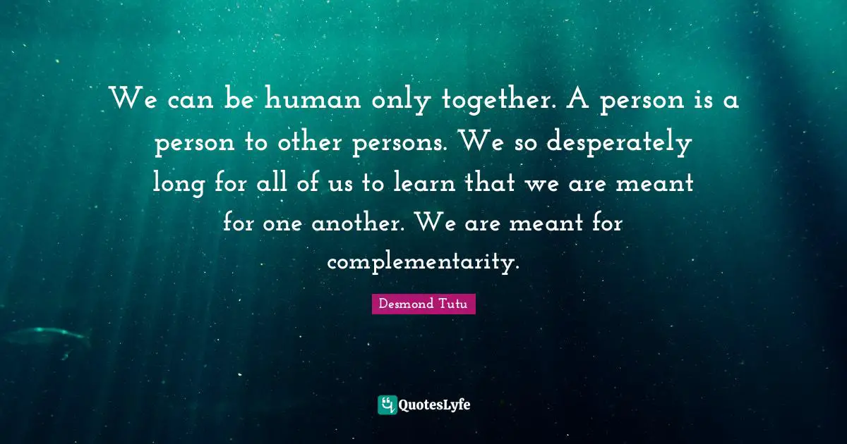 We can be human only together. A person is a person to other persons. We so desperately long for all of us to learn that we are meant for one another. We are meant for complementarity.